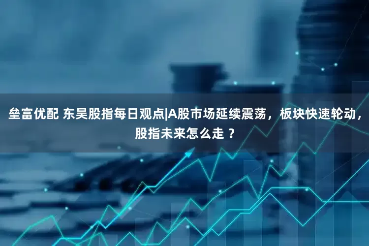垒富优配 东吴股指每日观点|A股市场延续震荡，板块快速轮动，股指未来怎么走 ？