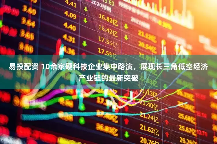 易投配资 10余家硬科技企业集中路演，展现长三角低空经济产业链的最新突破