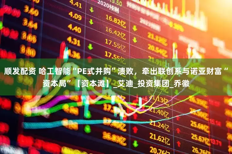 顺发配资 哈工智能“PE式并购”溃败，牵出联创系与诺亚财富“资本局”【资本滩】_艾迪_投资集团_乔徽