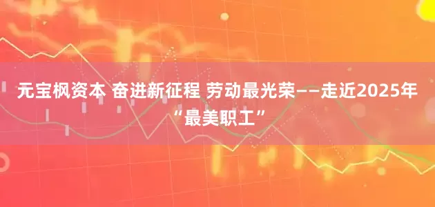 元宝枫资本 奋进新征程 劳动最光荣——走近2025年“最美职工”
