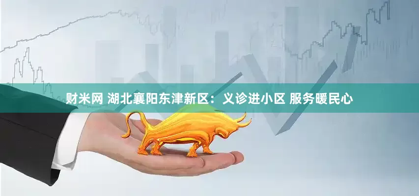 财米网 湖北襄阳东津新区：义诊进小区 服务暖民心