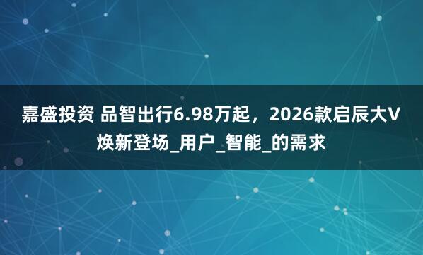 嘉盛投资 品智出行6.98万起，2026款启辰大V焕新登场_用户_智能_的需求
