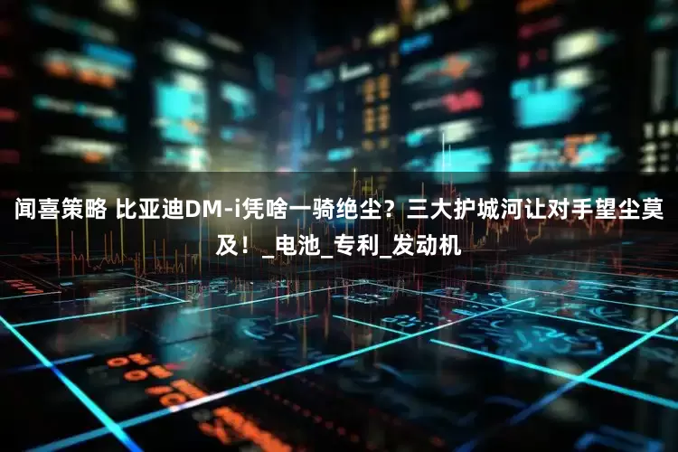 闻喜策略 比亚迪DM-i凭啥一骑绝尘？三大护城河让对手望尘莫及！_电池_专利_发动机