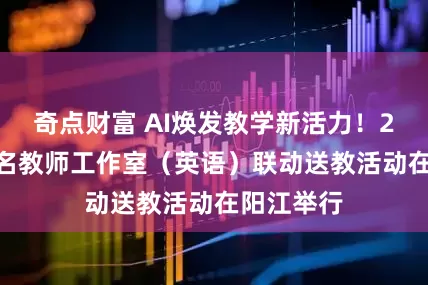 奇点财富 AI焕发教学新活力！2025年省名教师工作室（英语）联动送教活动在阳江举行