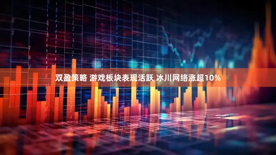 双盈策略 游戏板块表现活跃 冰川网络涨超10%