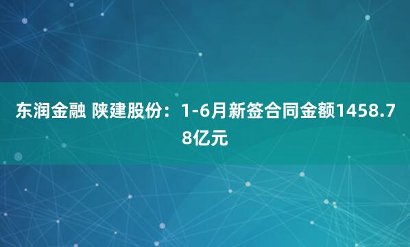 东润金融 陕建股份：1-6月新签合同金额1458.78亿元
