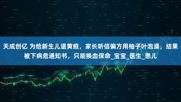 天成创亿 为给新生儿退黄疸，家长听信偏方用柚子叶泡澡，结果被下病危通知书，只能换血保命_宝宝_医生_患儿