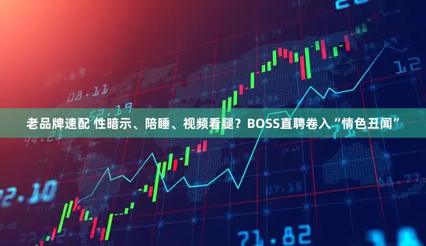老品牌速配 性暗示、陪睡、视频看腿？BOSS直聘卷入“情色丑闻”