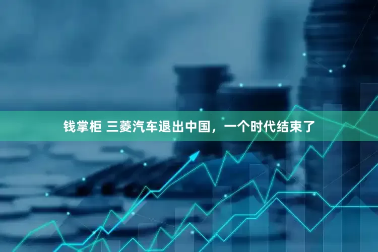 钱掌柜 三菱汽车退出中国，一个时代结束了