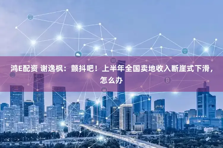 鸿E配资 谢逸枫：颤抖吧！上半年全国卖地收入断崖式下滑，怎么办