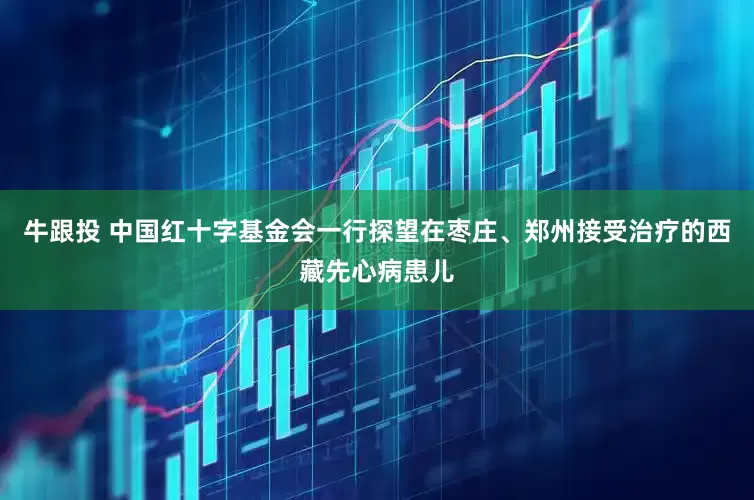 牛跟投 中国红十字基金会一行探望在枣庄、郑州接受治疗的西藏先心病患儿
