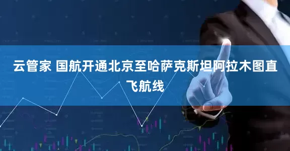 云管家 国航开通北京至哈萨克斯坦阿拉木图直飞航线