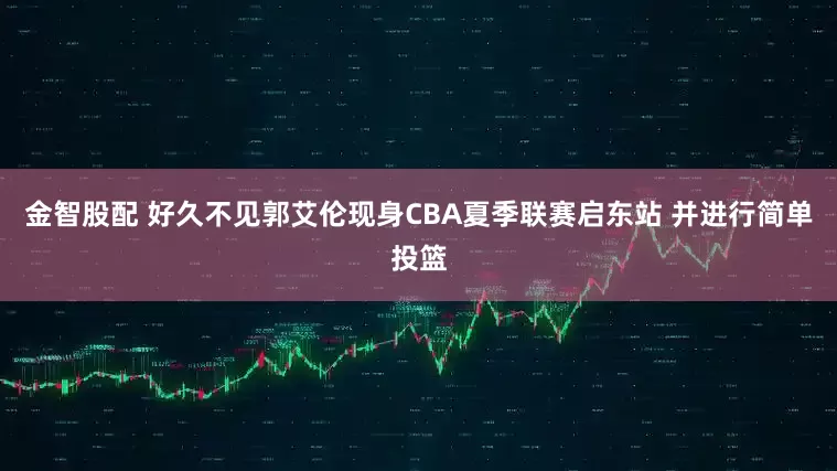 金智股配 好久不见郭艾伦现身CBA夏季联赛启东站 并进行简单投篮