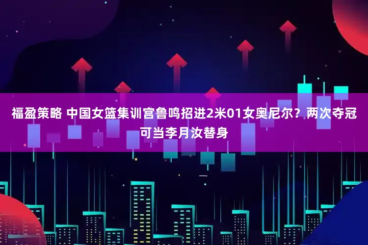 福盈策略 中国女篮集训宫鲁鸣招进2米01女奥尼尔？两次夺冠可当李月汝替身