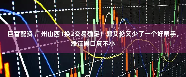 巨富配资 广州山西1换2交易确定！郭艾伦又少了一个好帮手，潘江胃口真不小