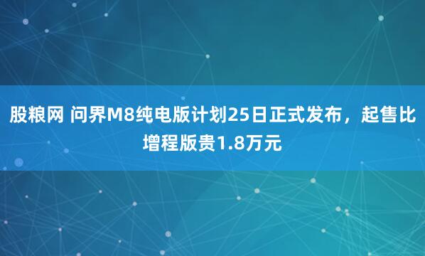股粮网 问界M8纯电版计划25日正式发布，起售比增程版贵1.8万元