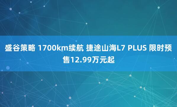 盛谷策略 1700km续航 捷途山海L7 PLUS 限时预售12.99万元起