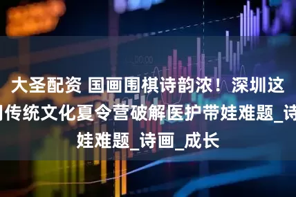 大圣配资 国画围棋诗韵浓！深圳这家医院用传统文化夏令营破解医护带娃难题_诗画_成长