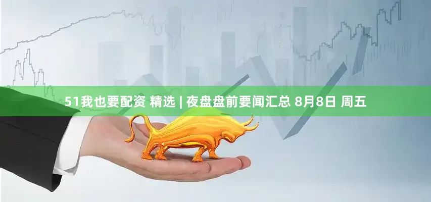 51我也要配资 精选 | 夜盘盘前要闻汇总 8月8日 周五