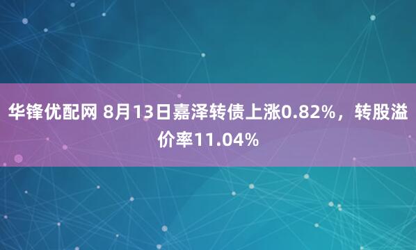 华锋优配网 8月13日嘉泽转债上涨0.82%，转股溢价率11.04%
