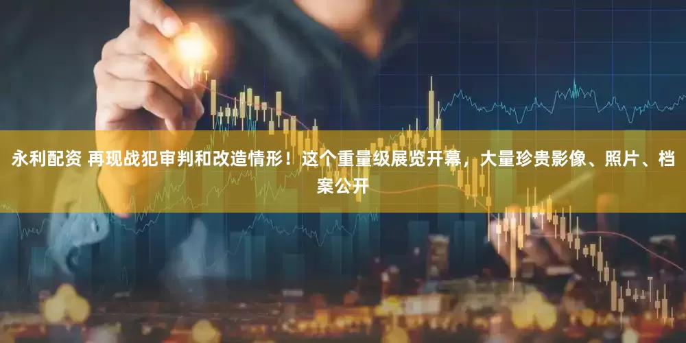 永利配资 再现战犯审判和改造情形！这个重量级展览开幕，大量珍贵影像、照片、档案公开