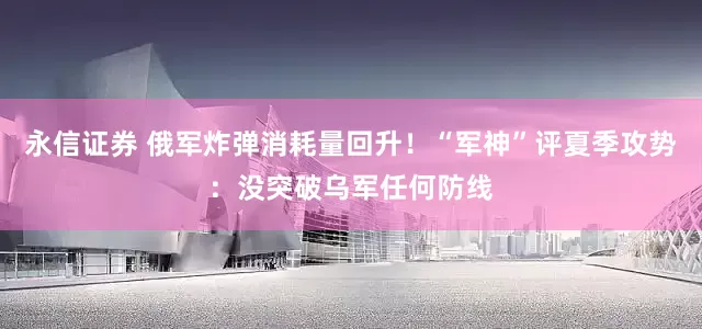 永信证券 俄军炸弹消耗量回升！“军神”评夏季攻势：没突破乌军任何防线