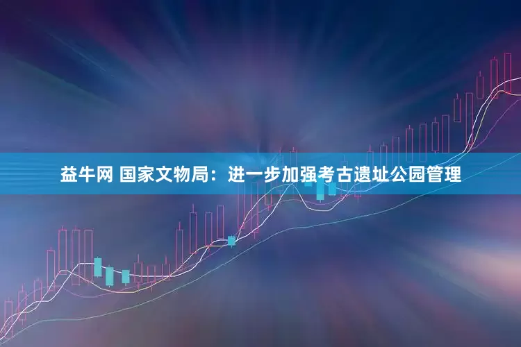 益牛网 国家文物局：进一步加强考古遗址公园管理