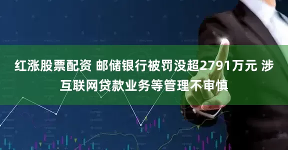 红涨股票配资 邮储银行被罚没超2791万元 涉互联网贷款业务等管理不审慎