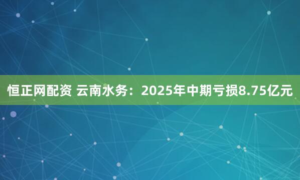 恒正网配资 云南水务：2025年中期亏损8.75亿元