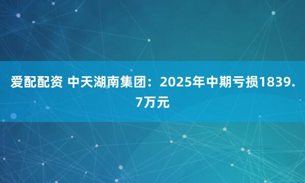 爱配配资 中天湖南集团：2025年中期亏损1839.7万元