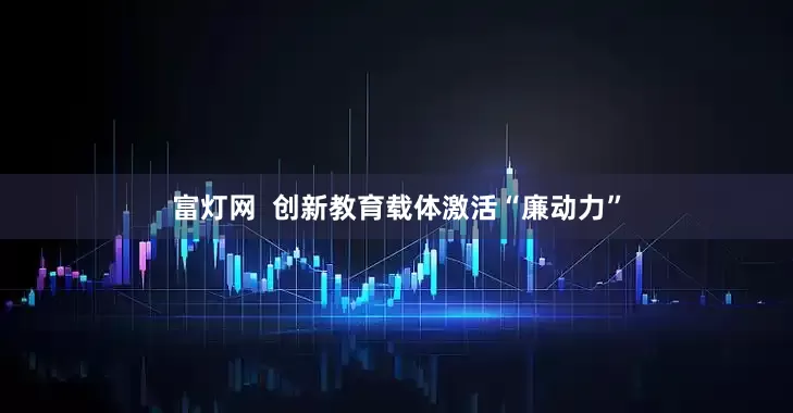 富灯网  创新教育载体激活“廉动力”