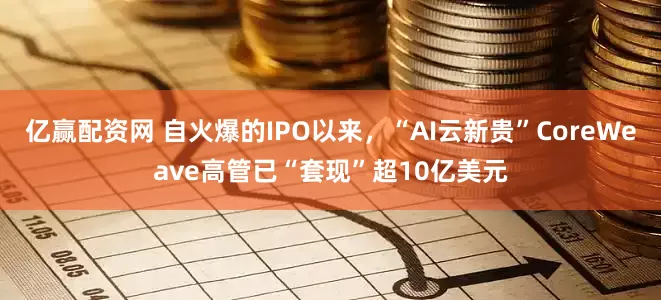 亿赢配资网 自火爆的IPO以来，“AI云新贵”CoreWeave高管已“套现”超10亿美元