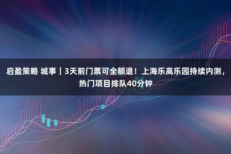 启盈策略 城事｜3天前门票可全额退！上海乐高乐园持续内测，热门项目排队40分钟