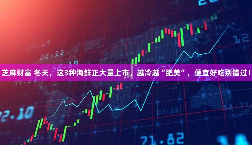 芝麻财富 冬天，这3种海鲜正大量上市，越冷越“肥美”，便宜好吃别错过！