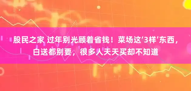 股民之家 过年别光顾着省钱！菜场这‘3样’东西，白送都别要，很多人天天买却不知道
