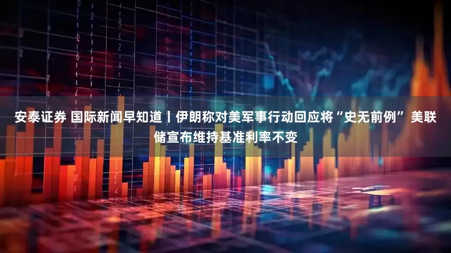 安泰证券 国际新闻早知道丨伊朗称对美军事行动回应将“史无前例” 美联储宣布维持基准利率不变