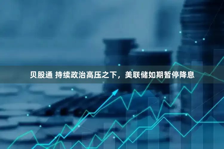 贝股通 持续政治高压之下，美联储如期暂停降息