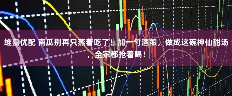 维嘉优配 南瓜别再只蒸着吃了！加一勺酒酿，做成这碗神仙甜汤，全家都抢着喝！