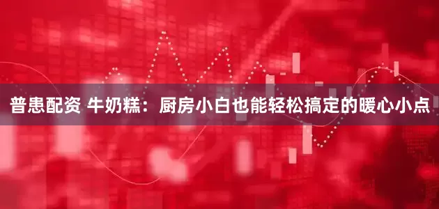 普患配资 牛奶糕：厨房小白也能轻松搞定的暖心小点