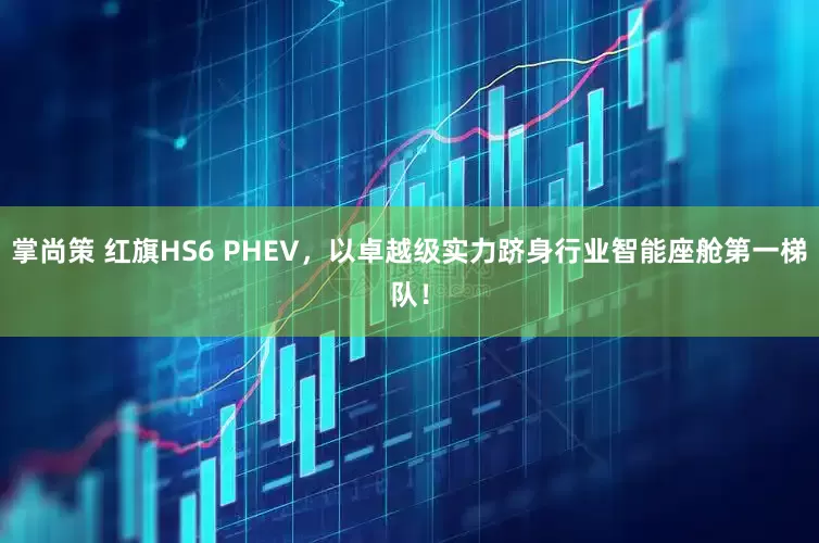 掌尚策 红旗HS6 PHEV，以卓越级实力跻身行业智能座舱第一梯队！