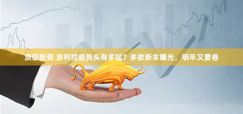 顶级配资 吉利控股势头有多猛？多款新车曝光，明年又要卷