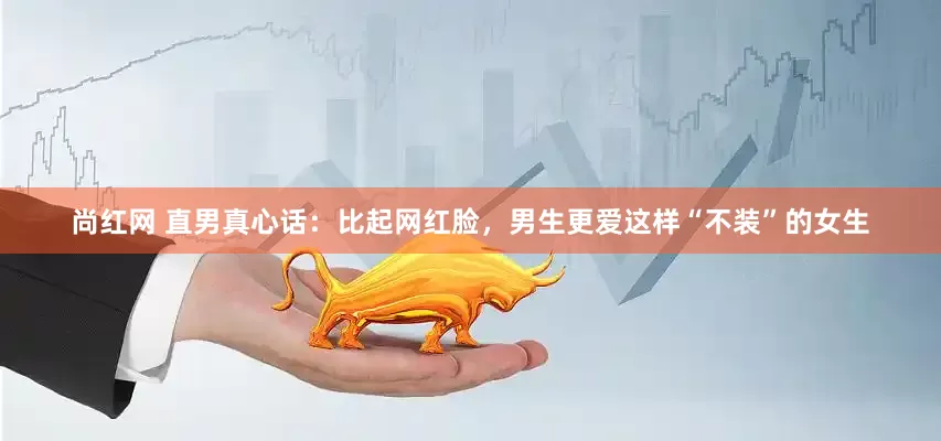 尚红网 直男真心话：比起网红脸，男生更爱这样“不装”的女生