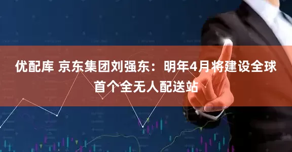 优配库 京东集团刘强东：明年4月将建设全球首个全无人配送站