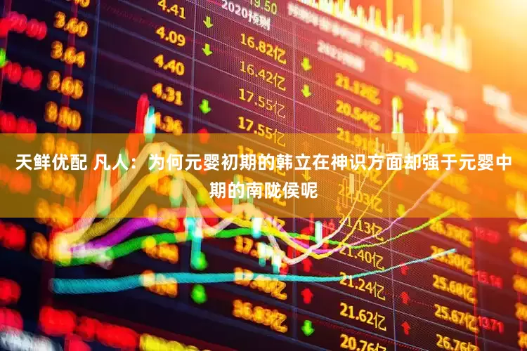 天鲜优配 凡人：为何元婴初期的韩立在神识方面却强于元婴中期的南陇侯呢