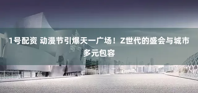 1号配资 动漫节引爆天一广场！Z世代的盛会与城市多元包容