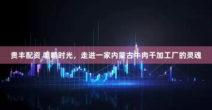 贵丰配资 咀嚼时光，走进一家内蒙古牛肉干加工厂的灵魂