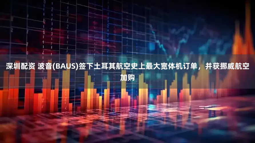 深圳配资 波音(BAUS)签下土耳其航空史上最大宽体机订单，并获挪威航空加购