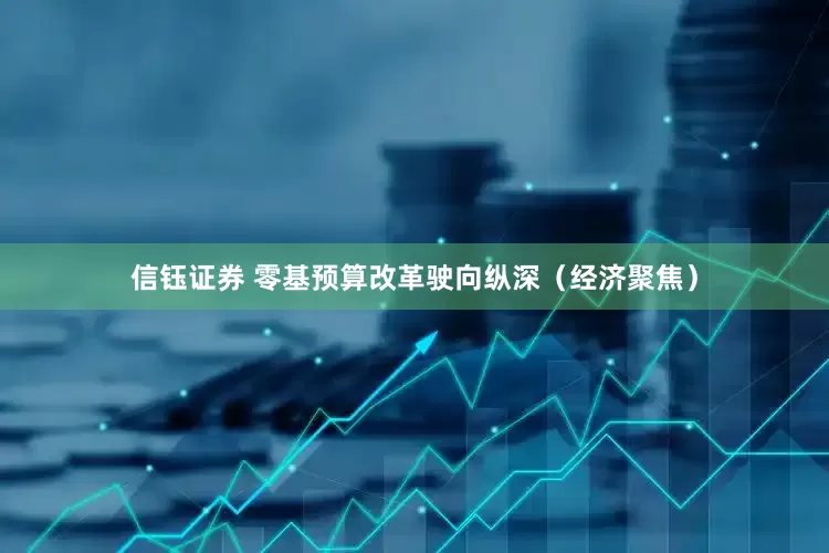 信钰证券 零基预算改革驶向纵深（经济聚焦）